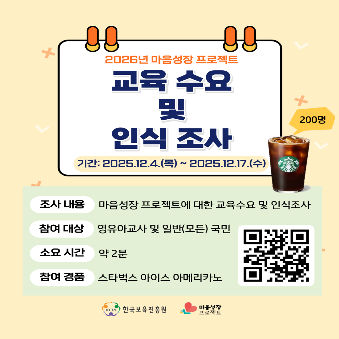 2026년 마음성장 프로젝트
교육 수요 
및
인식 조사
기간: 2025.12.4.(목)~2025.12.17.(수)
조사 내용: 마음성장 프로젝트에 대한 교육수요 및 인식조사
참여 대상: 영유아교사 및 일반(모든)국민
소요 시간: 약 2분
참여 경품: 스타벅스 아이스 아메리카노
우측하단 [QR코드 이미지]
KCPI 한국보육진흥원 마음성장프로젝트